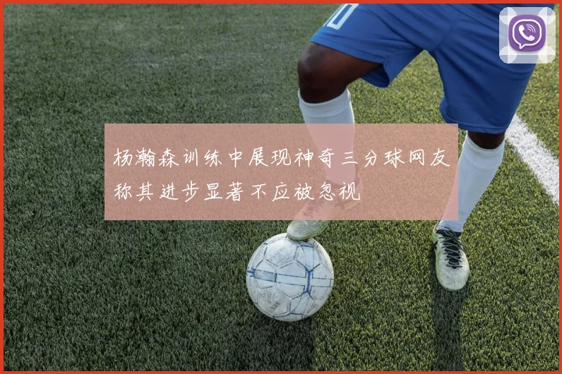 杨瀚森训练中展现神奇三分球网友称其进步显著不应被忽视