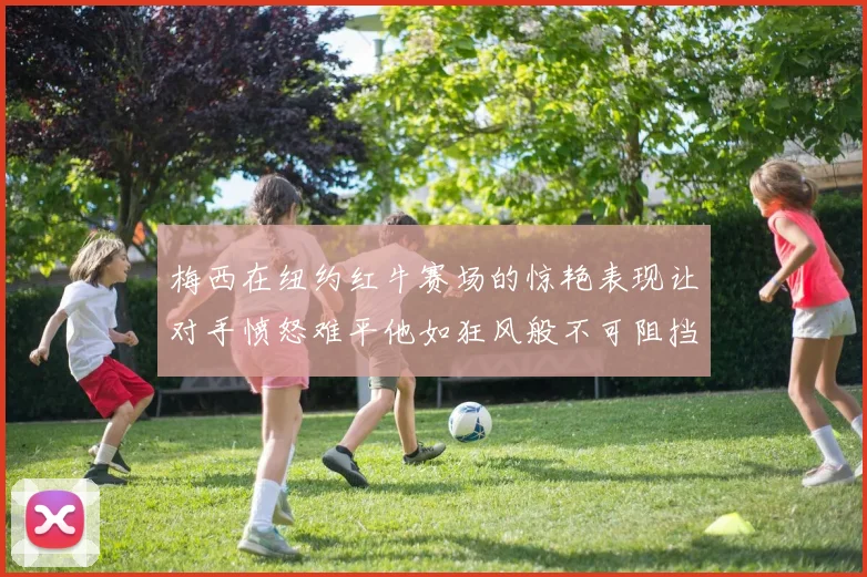 梅西在纽约红牛赛场的惊艳表现让对手愤怒难平他如狂风般不可阻挡