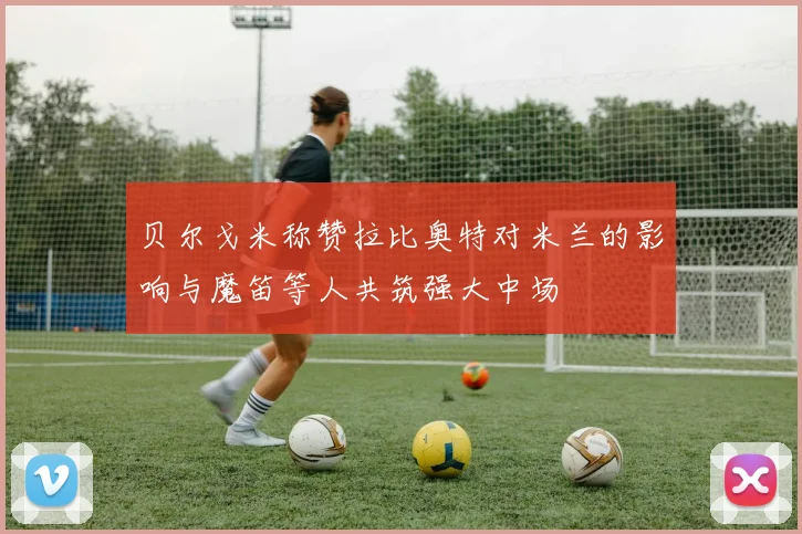 贝尔戈米称赞拉比奥特对米兰的影响与魔笛等人共筑强大中场