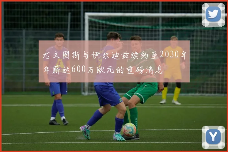 尤文图斯与伊尔迪兹续约至2030年年薪达600万欧元的重磅消息
