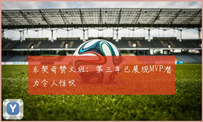 东契奇赞文班：第三年已展现MVP潜力令人惊叹