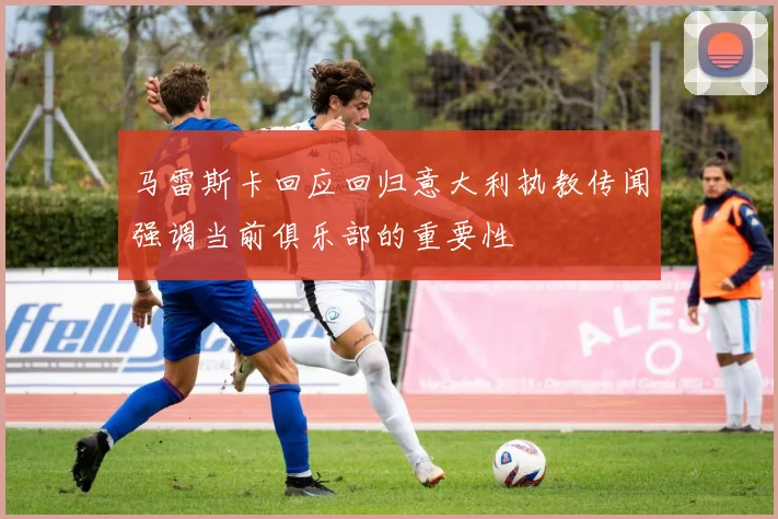 马雷斯卡回应回归意大利执教传闻强调当前俱乐部的重要性