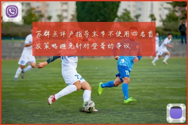 苏群点评卢指导末节不使用四名首发策略避免针对登哥的争议