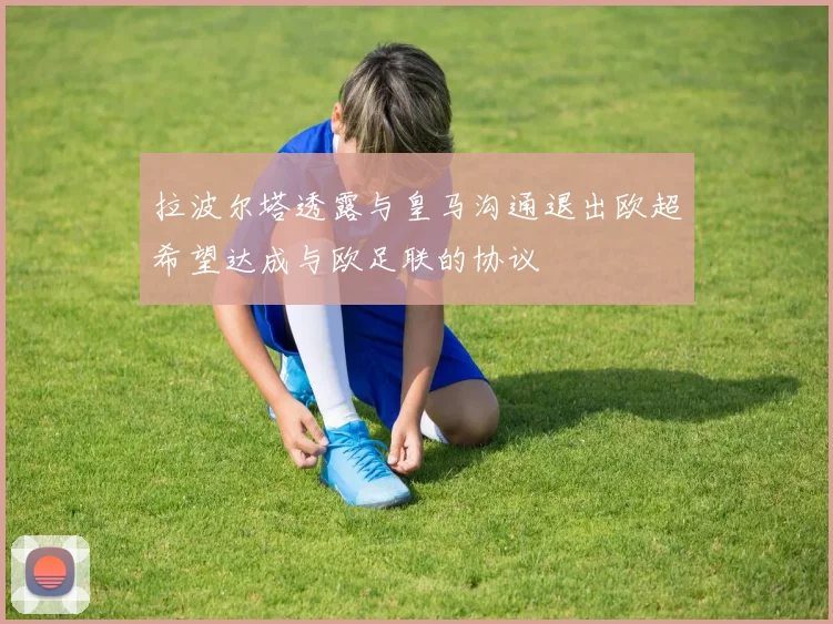 拉波尔塔透露与皇马沟通退出欧超希望达成与欧足联的协议