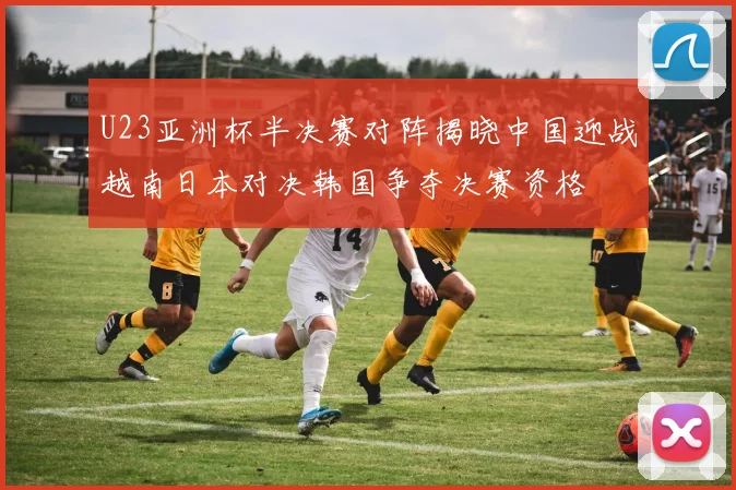 U23亚洲杯半决赛对阵揭晓中国迎战越南日本对决韩国争夺决赛资格