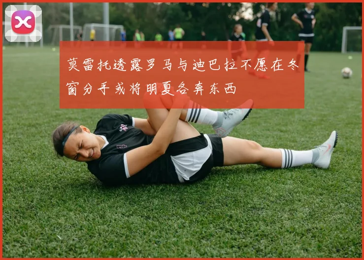 莫雷托透露罗马与迪巴拉不愿在冬窗分手或将明夏各奔东西