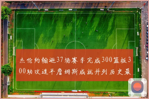 杰伦约翰逊37场赛季完成300篮板300助攻追平詹姆斯成就并列历史最快前锋