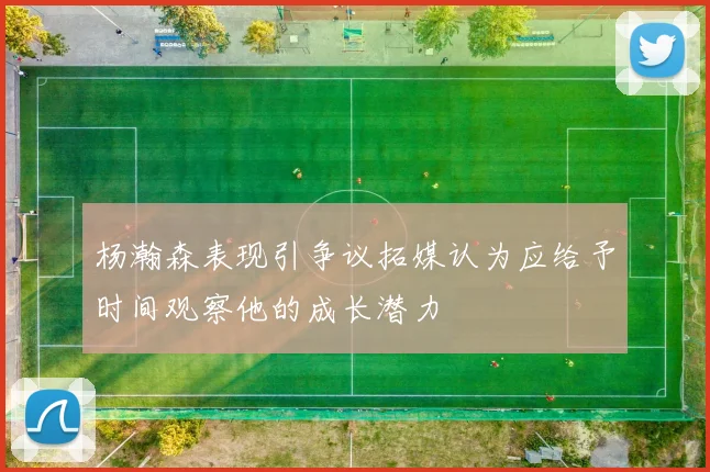 杨瀚森表现引争议拓媒认为应给予时间观察他的成长潜力
