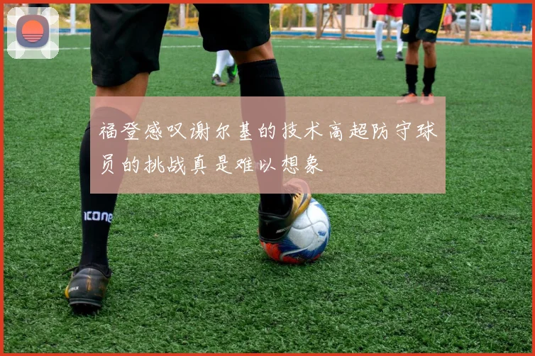 福登感叹谢尔基的技术高超防守球员的挑战真是难以想象