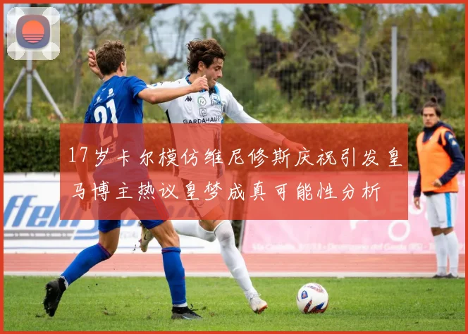 17岁卡尔模仿维尼修斯庆祝引发皇马博主热议皇梦成真可能性分析