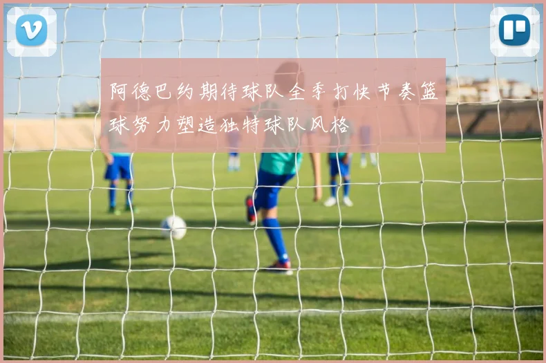 阿德巴约期待球队全季打快节奏篮球努力塑造独特球队风格