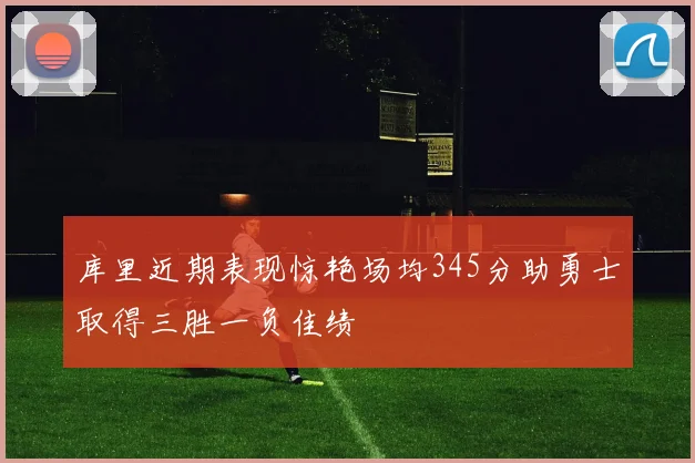 库里近期表现惊艳场均345分助勇士取得三胜一负佳绩