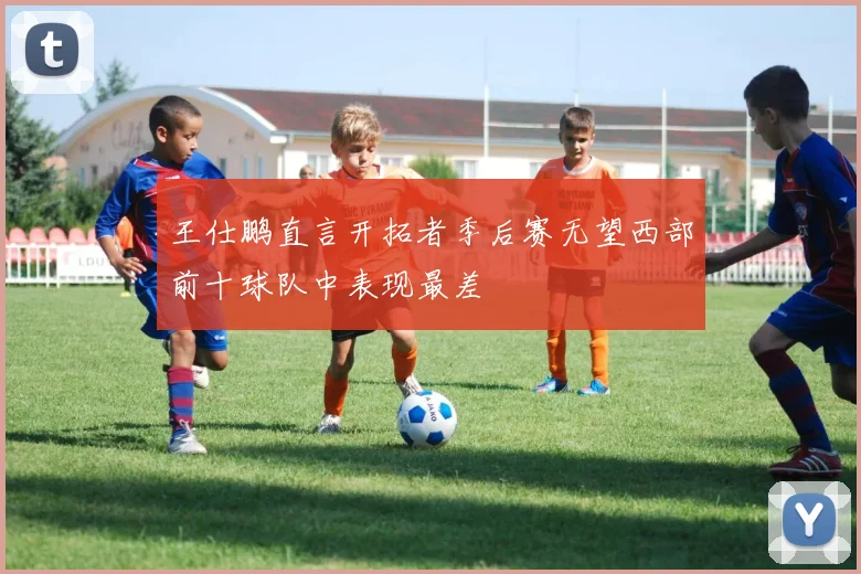 王仕鹏直言开拓者季后赛无望西部前十球队中表现最差