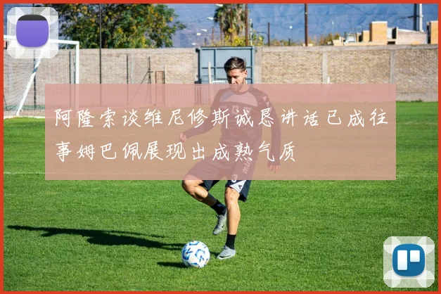 阿隆索谈维尼修斯诚恳讲话已成往事姆巴佩展现出成熟气质