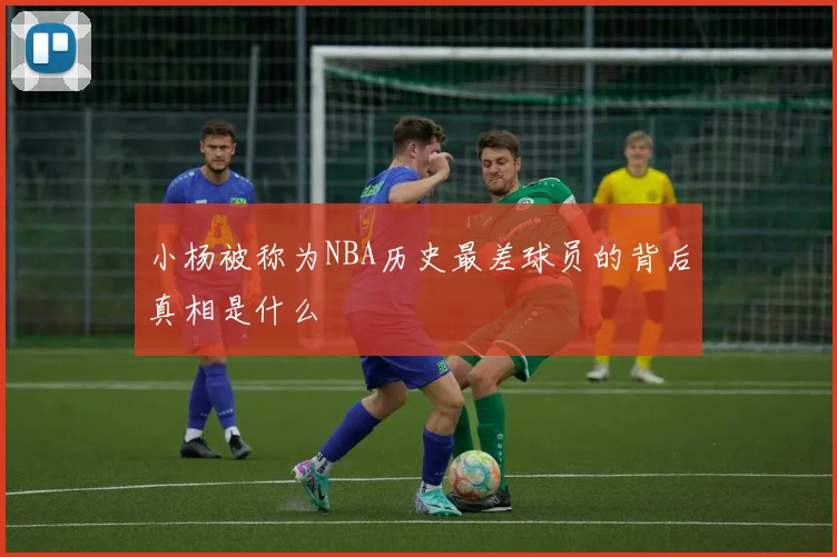 小杨被称为NBA历史最差球员的背后真相是什么