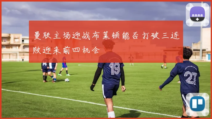 曼联主场迎战布莱顿能否打破三连败迎来前四机会