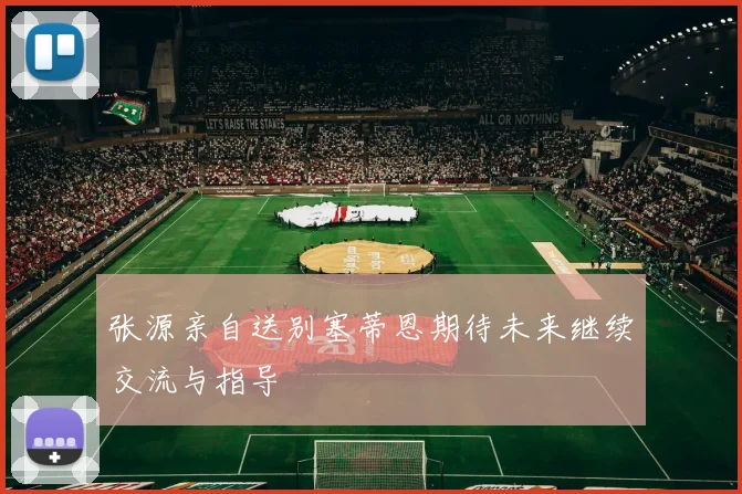 张源亲自送别塞蒂恩期待未来继续交流与指导
