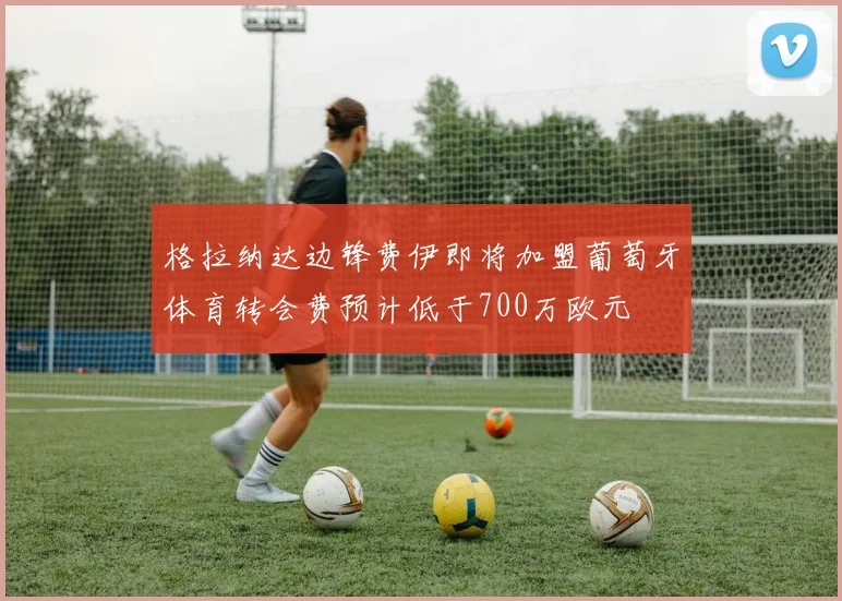 格拉纳达边锋费伊即将加盟葡萄牙体育转会费预计低于700万欧元