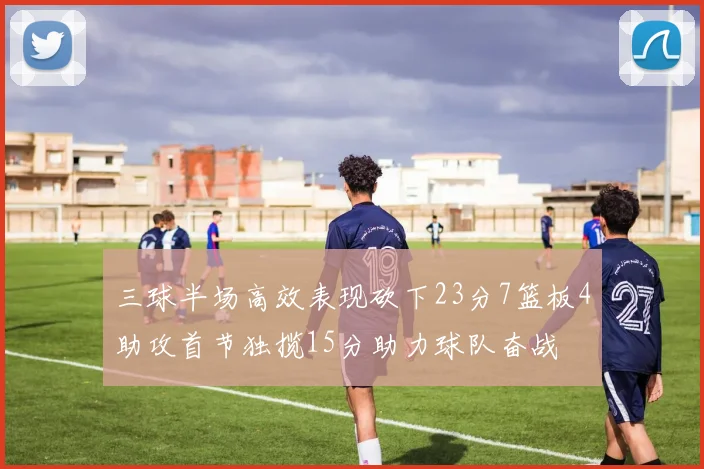 三球半场高效表现砍下23分7篮板4助攻首节独揽15分助力球队奋战