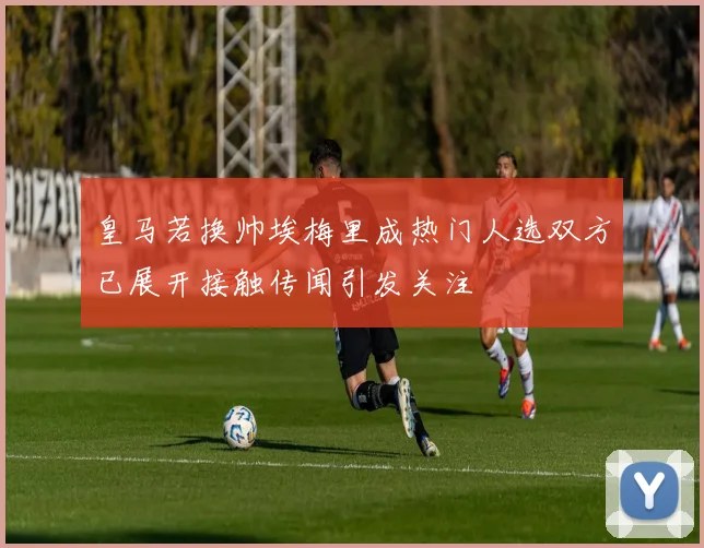 皇马若换帅埃梅里成热门人选双方已展开接触传闻引发关注