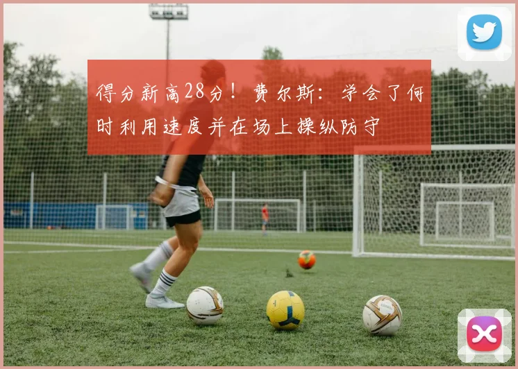得分新高28分！费尔斯：学会了何时利用速度并在场上操纵防守