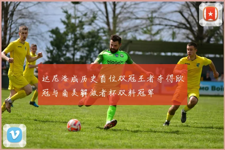 达尼洛成历史首位双冠王者夺得欧冠与南美解放者杯双料冠军