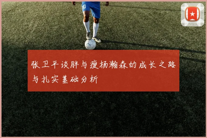 张卫平谈胖与瘦杨瀚森的成长之路与扎实基础分析