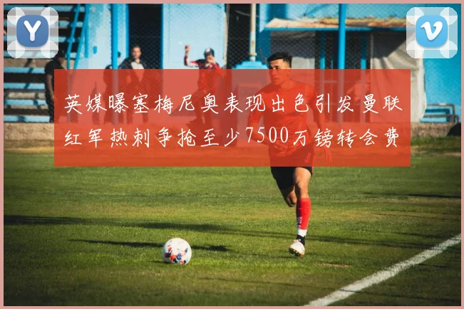 英媒曝塞梅尼奥表现出色引发曼联红军热刺争抢至少7500万镑转会费