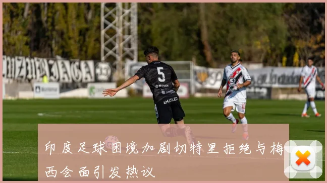 印度足球困境加剧切特里拒绝与梅西会面引发热议