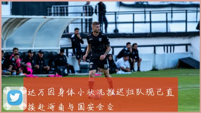 达万因身体小状况推迟归队现已直接赴海南与国安会合