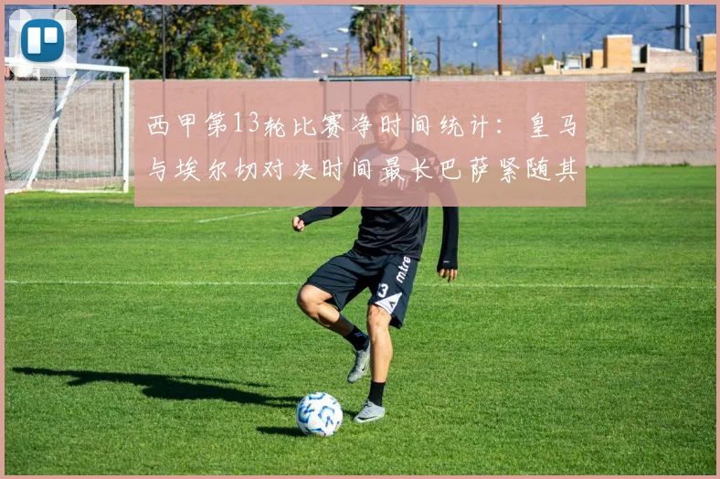 西甲第13轮比赛净时间统计：皇马与埃尔切对决时间最长巴萨紧随其后