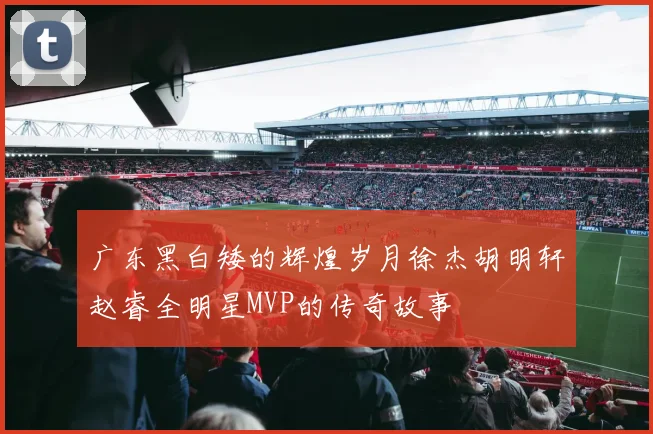 广东黑白矮的辉煌岁月徐杰胡明轩赵睿全明星MVP的传奇故事