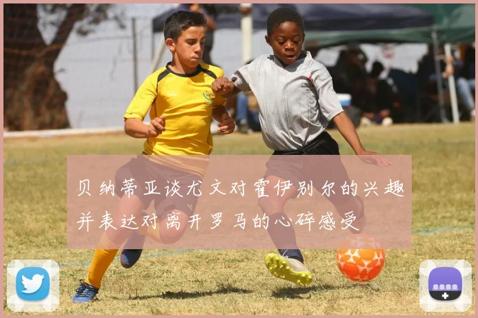 贝纳蒂亚谈尤文对霍伊别尔的兴趣并表达对离开罗马的心碎感受