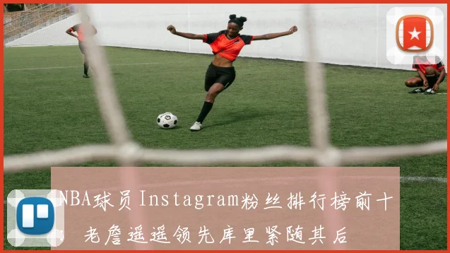 NBA球员Instagram粉丝排行榜前十：老詹遥遥领先库里紧随其后