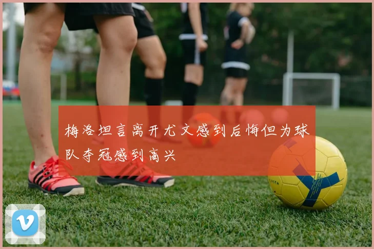 梅洛坦言离开尤文感到后悔但为球队夺冠感到高兴