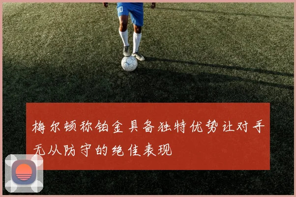 梅尔顿称铂金具备独特优势让对手无从防守的绝佳表现
