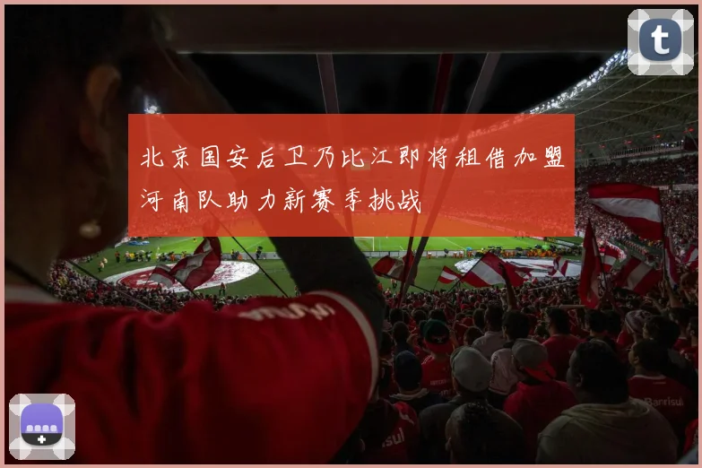北京国安后卫乃比江即将租借加盟河南队助力新赛季挑战