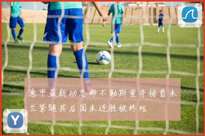 意甲最新动态那不勒斯重夺榜首米兰紧随其后国米连胜被终结