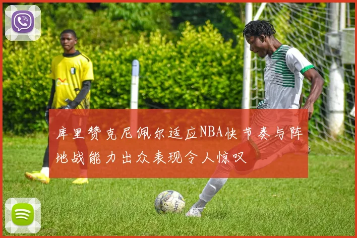 库里赞克尼佩尔适应NBA快节奏与阵地战能力出众表现令人惊叹