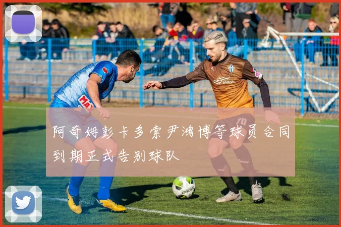阿奇姆彭卡多索尹鸿博等球员合同到期正式告别球队