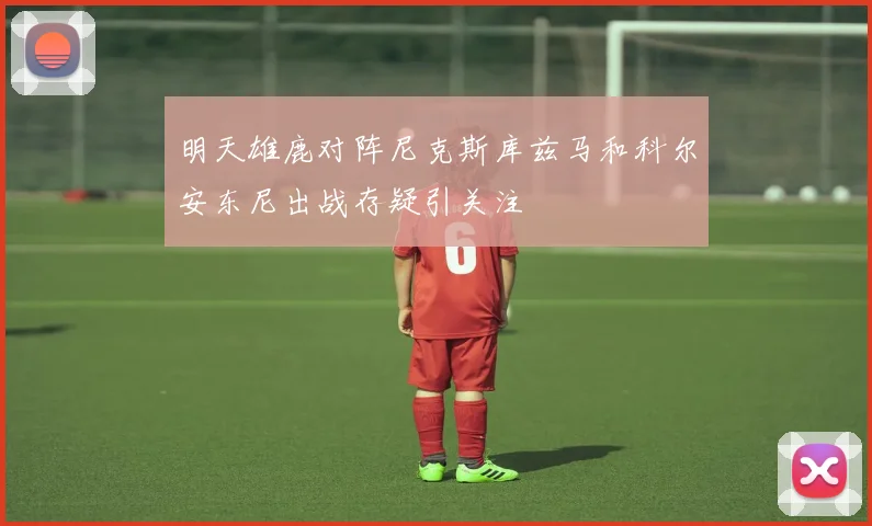 明天雄鹿对阵尼克斯库兹马和科尔安东尼出战存疑引关注