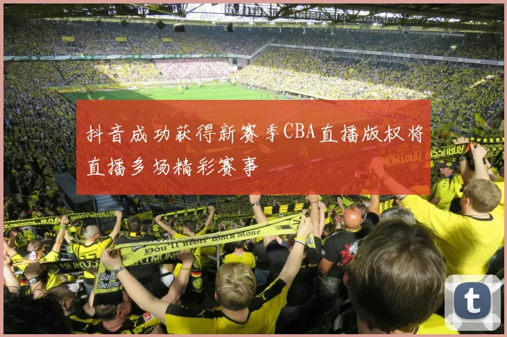 抖音成功获得新赛季CBA直播版权将直播多场精彩赛事