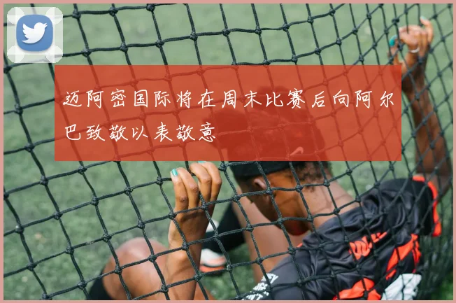迈阿密国际将在周末比赛后向阿尔巴致敬以表敬意