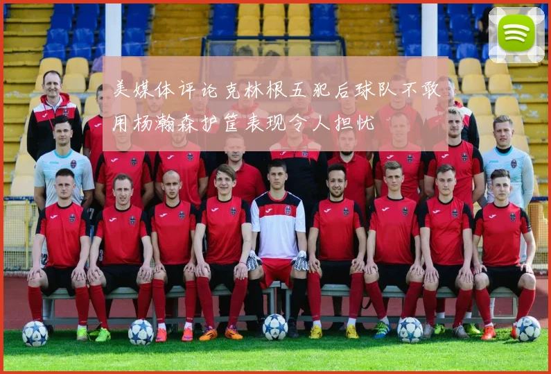 美媒体评论克林根五犯后球队不敢用杨瀚森护筐表现令人担忧