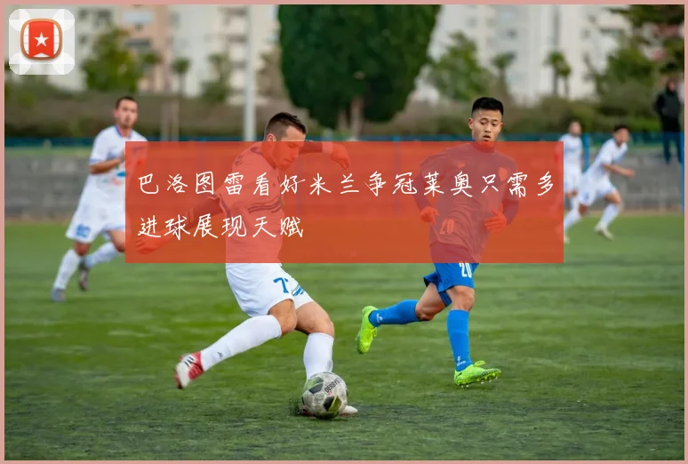 巴洛图雷看好米兰争冠莱奥只需多进球展现天赋