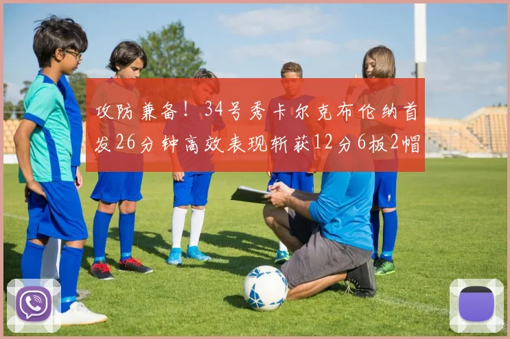 攻防兼备！34号秀卡尔克布伦纳首发26分钟高效表现斩获12分6板2帽