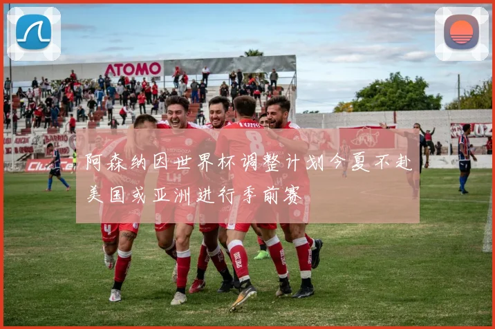 阿森纳因世界杯调整计划今夏不赴美国或亚洲进行季前赛